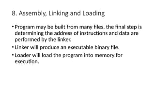 8. Assembly, Linking and Loading
•Program may be built from many files, the final step is
determining the address of instructions and data are
performed by the linker.
•Linker will produce an executable binary file.
•Loader will load the program into memory for
execution.
 