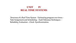 UNIT IV
REALTIME SYSTEMS
Structure of a Real Time System - Estimating program run times –
Task Assignmentand Scheduling – FaultTolerance Techniques –
Reliability, Evaluation – Clock Synchronization.
 
