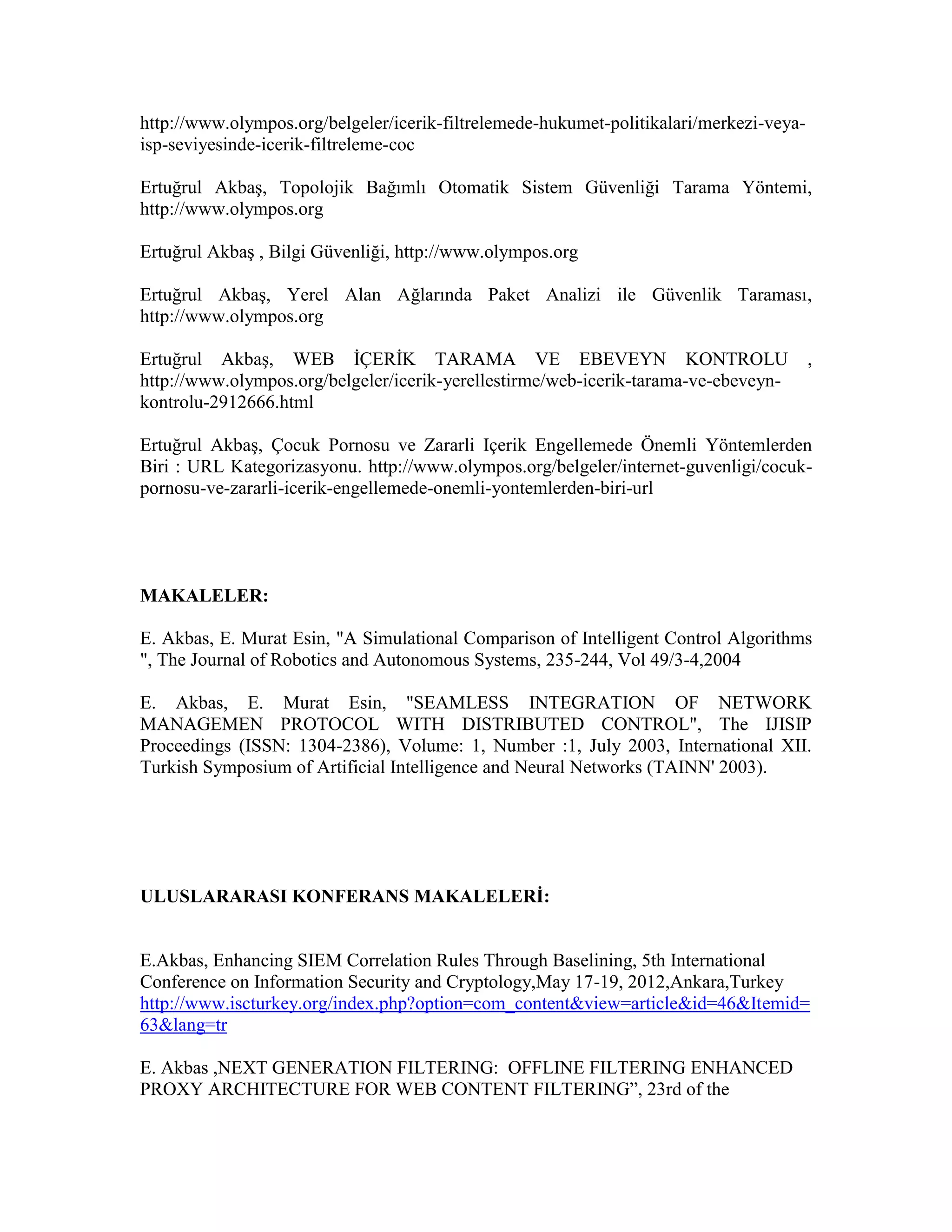 http://www.olympos.org/belgeler/icerik-filtrelemede-hukumet-politikalari/merkezi-veya-
isp-seviyesinde-icerik-filtreleme-coc
Ertuğrul Akbaş, Topolojik Bağımlı Otomatik Sistem Güvenliği Tarama Yöntemi,
http://www.olympos.org
Ertuğrul Akbaş , Bilgi Güvenliği, http://www.olympos.org
Ertuğrul Akbaş, Yerel Alan Ağlarında Paket Analizi ile Güvenlik Taraması,
http://www.olympos.org
Ertuğrul Akbaş, WEB İÇERİK TARAMA VE EBEVEYN KONTROLU ,
http://www.olympos.org/belgeler/icerik-yerellestirme/web-icerik-tarama-ve-ebeveyn-
kontrolu-2912666.html
Ertuğrul Akbaş, Çocuk Pornosu ve Zararli Içerik Engellemede Önemli Yöntemlerden
Biri : URL Kategorizasyonu. http://www.olympos.org/belgeler/internet-guvenligi/cocuk-
pornosu-ve-zararli-icerik-engellemede-onemli-yontemlerden-biri-url
MAKALELER:
E. Akbas, E. Murat Esin, "A Simulational Comparison of Intelligent Control Algorithms
", The Journal of Robotics and Autonomous Systems, 235-244, Vol 49/3-4,2004
E. Akbas, E. Murat Esin, "SEAMLESS INTEGRATION OF NETWORK
MANAGEMEN PROTOCOL WITH DISTRIBUTED CONTROL", The IJISIP
Proceedings (ISSN: 1304-2386), Volume: 1, Number :1, July 2003, International XII.
Turkish Symposium of Artificial Intelligence and Neural Networks (TAINN' 2003).
ULUSLARARASI KONFERANS MAKALELERİ:
E.Akbas, Enhancing SIEM Correlation Rules Through Baselining, 5th International
Conference on Information Security and Cryptology,May 17-19, 2012,Ankara,Turkey
http://www.iscturkey.org/index.php?option=com_content&view=article&id=46&Itemid=
63&lang=tr
E. Akbas ,NEXT GENERATION FILTERING: OFFLINE FILTERING ENHANCED
PROXY ARCHITECTURE FOR WEB CONTENT FILTERING”, 23rd of the
 