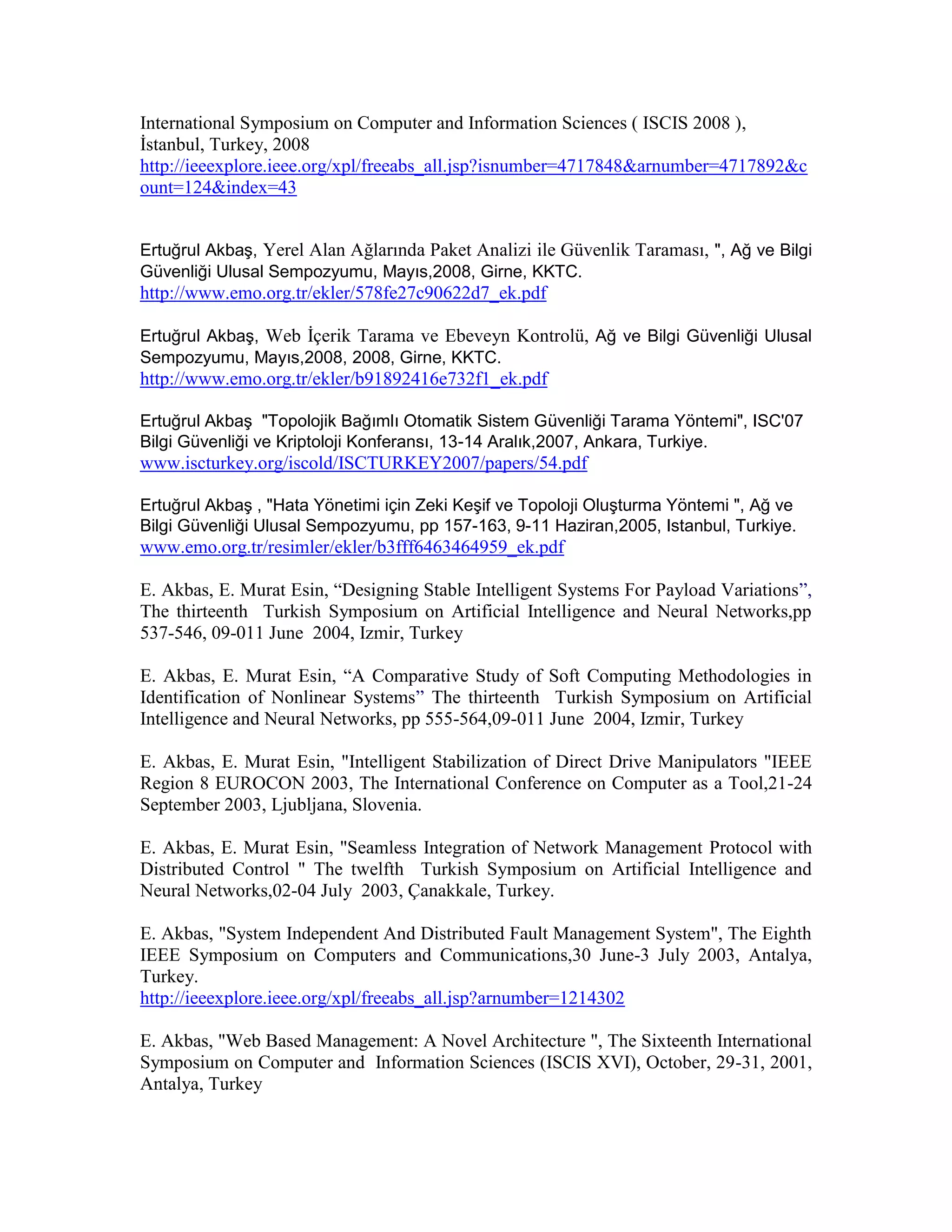 International Symposium on Computer and Information Sciences ( ISCIS 2008 ),
İstanbul, Turkey, 2008
http://ieeexplore.ieee.org/xpl/freeabs_all.jsp?isnumber=4717848&arnumber=4717892&c
ount=124&index=43
Ertuğrul Akbaş, Yerel Alan Ağlarında Paket Analizi ile Güvenlik Taraması, ", Ağ ve Bilgi
Güvenliği Ulusal Sempozyumu, Mayıs,2008, Girne, KKTC.
http://www.emo.org.tr/ekler/578fe27c90622d7_ek.pdf
Ertuğrul Akbaş, Web İçerik Tarama ve Ebeveyn Kontrolü, Ağ ve Bilgi Güvenliği Ulusal
Sempozyumu, Mayıs,2008, 2008, Girne, KKTC.
http://www.emo.org.tr/ekler/b91892416e732f1_ek.pdf
Ertuğrul Akbaş "Topolojik Bağımlı Otomatik Sistem Güvenliği Tarama Yöntemi", ISC'07
Bilgi Güvenliği ve Kriptoloji Konferansı, 13-14 Aralık,2007, Ankara, Turkiye.
www.iscturkey.org/iscold/ISCTURKEY2007/papers/54.pdf
Ertuğrul Akbaş , "Hata Yönetimi için Zeki Keşif ve Topoloji Oluşturma Yöntemi ", Ağ ve
Bilgi Güvenliği Ulusal Sempozyumu, pp 157-163, 9-11 Haziran,2005, Istanbul, Turkiye.
www.emo.org.tr/resimler/ekler/b3fff6463464959_ek.pdf
E. Akbas, E. Murat Esin, “Designing Stable Intelligent Systems For Payload Variations”,
The thirteenth Turkish Symposium on Artificial Intelligence and Neural Networks,pp
537-546, 09-011 June 2004, Izmir, Turkey
E. Akbas, E. Murat Esin, “A Comparative Study of Soft Computing Methodologies in
Identification of Nonlinear Systems” The thirteenth Turkish Symposium on Artificial
Intelligence and Neural Networks, pp 555-564,09-011 June 2004, Izmir, Turkey
E. Akbas, E. Murat Esin, "Intelligent Stabilization of Direct Drive Manipulators "IEEE
Region 8 EUROCON 2003, The International Conference on Computer as a Tool,21-24
September 2003, Ljubljana, Slovenia.
E. Akbas, E. Murat Esin, "Seamless Integration of Network Management Protocol with
Distributed Control " The twelfth Turkish Symposium on Artificial Intelligence and
Neural Networks,02-04 July 2003, Çanakkale, Turkey.
E. Akbas, "System Independent And Distributed Fault Management System", The Eighth
IEEE Symposium on Computers and Communications,30 June-3 July 2003, Antalya,
Turkey.
http://ieeexplore.ieee.org/xpl/freeabs_all.jsp?arnumber=1214302
E. Akbas, "Web Based Management: A Novel Architecture ", The Sixteenth International
Symposium on Computer and Information Sciences (ISCIS XVI), October, 29-31, 2001,
Antalya, Turkey
 