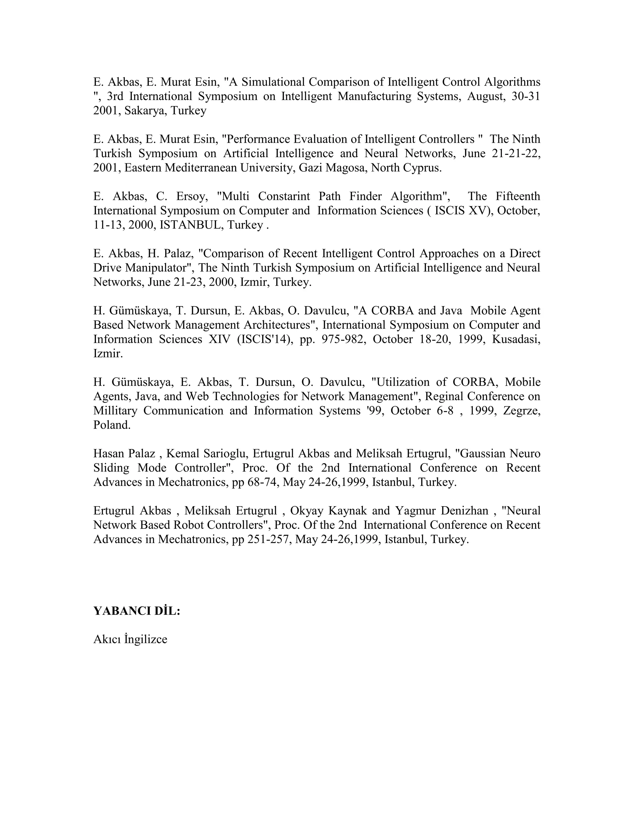 E. Akbas, E. Murat Esin, "A Simulational Comparison of Intelligent Control Algorithms
", 3rd International Symposium on Intelligent Manufacturing Systems, August, 30-31
2001, Sakarya, Turkey
E. Akbas, E. Murat Esin, "Performance Evaluation of Intelligent Controllers " The Ninth
Turkish Symposium on Artificial Intelligence and Neural Networks, June 21-21-22,
2001, Eastern Mediterranean University, Gazi Magosa, North Cyprus.
E. Akbas, C. Ersoy, "Multi Constarint Path Finder Algorithm", The Fifteenth
International Symposium on Computer and Information Sciences ( ISCIS XV), October,
11-13, 2000, ISTANBUL, Turkey .
E. Akbas, H. Palaz, "Comparison of Recent Intelligent Control Approaches on a Direct
Drive Manipulator", The Ninth Turkish Symposium on Artificial Intelligence and Neural
Networks, June 21-23, 2000, Izmir, Turkey.
H. Gümüskaya, T. Dursun, E. Akbas, O. Davulcu, "A CORBA and Java Mobile Agent
Based Network Management Architectures", International Symposium on Computer and
Information Sciences XIV (ISCIS'14), pp. 975-982, October 18-20, 1999, Kusadasi,
Izmir.
H. Gümüskaya, E. Akbas, T. Dursun, O. Davulcu, "Utilization of CORBA, Mobile
Agents, Java, and Web Technologies for Network Management", Reginal Conference on
Millitary Communication and Information Systems '99, October 6-8 , 1999, Zegrze,
Poland.
Hasan Palaz , Kemal Sarioglu, Ertugrul Akbas and Meliksah Ertugrul, "Gaussian Neuro
Sliding Mode Controller", Proc. Of the 2nd International Conference on Recent
Advances in Mechatronics, pp 68-74, May 24-26,1999, Istanbul, Turkey.
Ertugrul Akbas , Meliksah Ertugrul , Okyay Kaynak and Yagmur Denizhan , "Neural
Network Based Robot Controllers", Proc. Of the 2nd International Conference on Recent
Advances in Mechatronics, pp 251-257, May 24-26,1999, Istanbul, Turkey.
YABANCI DİL:
Akıcı İngilizce
 