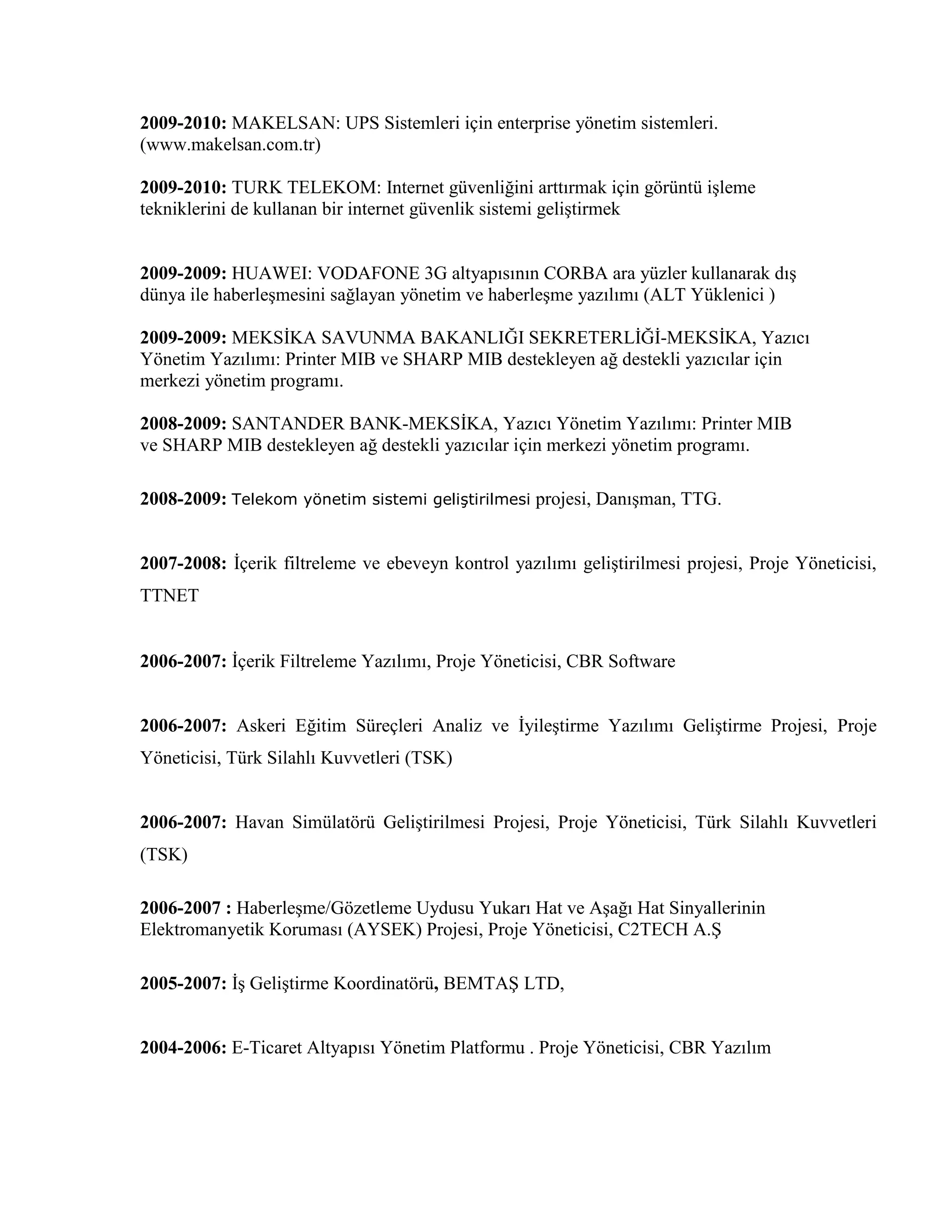 2009-2010: MAKELSAN: UPS Sistemleri için enterprise yönetim sistemleri.
(www.makelsan.com.tr)
2009-2010: TURK TELEKOM: Internet güvenliğini arttırmak için görüntü işleme
tekniklerini de kullanan bir internet güvenlik sistemi geliştirmek
2009-2009: HUAWEI: VODAFONE 3G altyapısının CORBA ara yüzler kullanarak dış
dünya ile haberleşmesini sağlayan yönetim ve haberleşme yazılımı (ALT Yüklenici )
2009-2009: MEKSİKA SAVUNMA BAKANLIĞI SEKRETERLİĞİ-MEKSİKA, Yazıcı
Yönetim Yazılımı: Printer MIB ve SHARP MIB destekleyen ağ destekli yazıcılar için
merkezi yönetim programı.
2008-2009: SANTANDER BANK-MEKSİKA, Yazıcı Yönetim Yazılımı: Printer MIB
ve SHARP MIB destekleyen ağ destekli yazıcılar için merkezi yönetim programı.
2008-2009: Telekom yönetim sistemi geliştirilmesi projesi, Danışman, TTG.
2007-2008: İçerik filtreleme ve ebeveyn kontrol yazılımı geliştirilmesi projesi, Proje Yöneticisi,
TTNET
2006-2007: İçerik Filtreleme Yazılımı, Proje Yöneticisi, CBR Software
2006-2007: Askeri Eğitim Süreçleri Analiz ve İyileştirme Yazılımı Geliştirme Projesi, Proje
Yöneticisi, Türk Silahlı Kuvvetleri (TSK)
2006-2007: Havan Simülatörü Geliştirilmesi Projesi, Proje Yöneticisi, Türk Silahlı Kuvvetleri
(TSK)
2006-2007 : Haberleşme/Gözetleme Uydusu Yukarı Hat ve Aşağı Hat Sinyallerinin
Elektromanyetik Koruması (AYSEK) Projesi, Proje Yöneticisi, C2TECH A.Ş
2005-2007: İş Geliştirme Koordinatörü, BEMTAŞ LTD,
2004-2006: E-Ticaret Altyapısı Yönetim Platformu . Proje Yöneticisi, CBR Yazılım
 