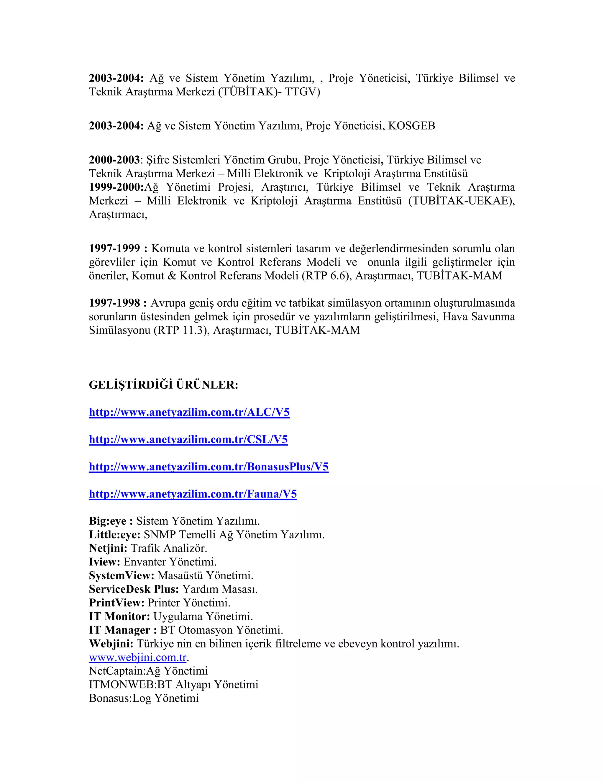 2003-2004: Ağ ve Sistem Yönetim Yazılımı, , Proje Yöneticisi, Türkiye Bilimsel ve
Teknik Araştırma Merkezi (TÜBİTAK)- TTGV)
2003-2004: Ağ ve Sistem Yönetim Yazılımı, Proje Yöneticisi, KOSGEB
2000-2003: Şifre Sistemleri Yönetim Grubu, Proje Yöneticisi, Türkiye Bilimsel ve
Teknik Araştırma Merkezi – Milli Elektronik ve Kriptoloji Araştırma Enstitüsü
1999-2000:Ağ Yönetimi Projesi, Araştırıcı, Türkiye Bilimsel ve Teknik Araştırma
Merkezi – Milli Elektronik ve Kriptoloji Araştırma Enstitüsü (TUBİTAK-UEKAE),
Araştırmacı,
1997-1999 : Komuta ve kontrol sistemleri tasarım ve değerlendirmesinden sorumlu olan
görevliler için Komut ve Kontrol Referans Modeli ve onunla ilgili geliştirmeler için
öneriler, Komut & Kontrol Referans Modeli (RTP 6.6), Araştırmacı, TUBİTAK-MAM
1997-1998 : Avrupa geniş ordu eğitim ve tatbikat simülasyon ortamının oluşturulmasında
sorunların üstesinden gelmek için prosedür ve yazılımların geliştirilmesi, Hava Savunma
Simülasyonu (RTP 11.3), Araştırmacı, TUBİTAK-MAM
GELİŞTİRDİĞİ ÜRÜNLER:
http://www.anetyazilim.com.tr/ALC/V5
http://www.anetyazilim.com.tr/CSL/V5
http://www.anetyazilim.com.tr/BonasusPlus/V5
http://www.anetyazilim.com.tr/Fauna/V5
Big:eye : Sistem Yönetim Yazılımı.
Little:eye: SNMP Temelli Ağ Yönetim Yazılımı.
Netjini: Trafik Analizör.
Iview: Envanter Yönetimi.
SystemView: Masaüstü Yönetimi.
ServiceDesk Plus: Yardım Masası.
PrintView: Printer Yönetimi.
IT Monitor: Uygulama Yönetimi.
IT Manager : BT Otomasyon Yönetimi.
Webjini: Türkiye nin en bilinen içerik filtreleme ve ebeveyn kontrol yazılımı.
www.webjini.com.tr.
NetCaptain:Ağ Yönetimi
ITMONWEB:BT Altyapı Yönetimi
Bonasus:Log Yönetimi
 