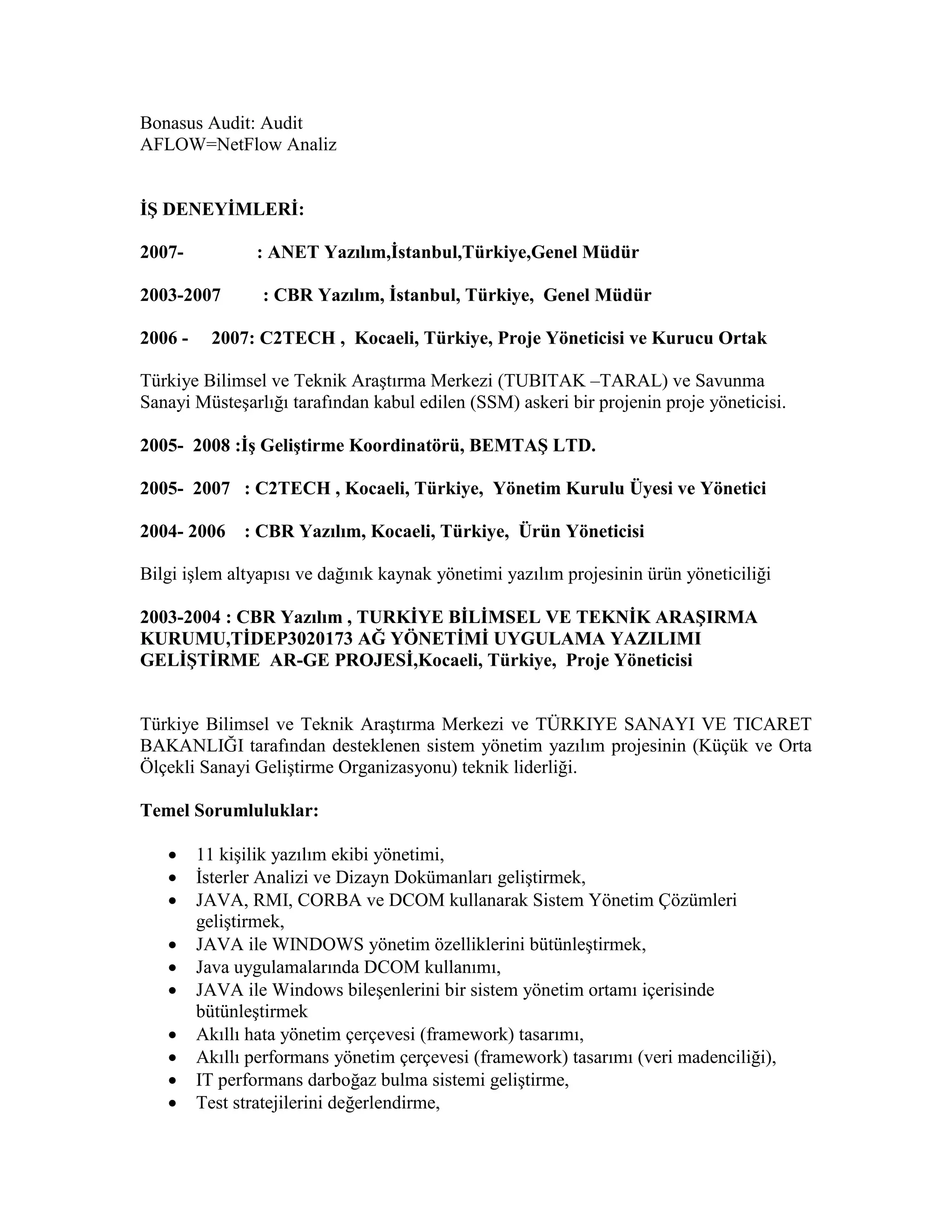 Bonasus Audit: Audit
AFLOW=NetFlow Analiz
İŞ DENEYİMLERİ:
2007- : ANET Yazılım,İstanbul,Türkiye,Genel Müdür
2003-2007 : CBR Yazılım, İstanbul, Türkiye, Genel Müdür
2006 - 2007: C2TECH , Kocaeli, Türkiye, Proje Yöneticisi ve Kurucu Ortak
Türkiye Bilimsel ve Teknik Araştırma Merkezi (TUBITAK –TARAL) ve Savunma
Sanayi Müsteşarlığı tarafından kabul edilen (SSM) askeri bir projenin proje yöneticisi.
2005- 2008 :İş Geliştirme Koordinatörü, BEMTAŞ LTD.
2005- 2007 : C2TECH , Kocaeli, Türkiye, Yönetim Kurulu Üyesi ve Yönetici
2004- 2006 : CBR Yazılım, Kocaeli, Türkiye, Ürün Yöneticisi
Bilgi işlem altyapısı ve dağınık kaynak yönetimi yazılım projesinin ürün yöneticiliği
2003-2004 : CBR Yazılım , TURKİYE BİLİMSEL VE TEKNİK ARAŞIRMA
KURUMU,TİDEP3020173 AĞ YÖNETİMİ UYGULAMA YAZILIMI
GELİŞTİRME AR-GE PROJESİ,Kocaeli, Türkiye, Proje Yöneticisi
Türkiye Bilimsel ve Teknik Araştırma Merkezi ve TÜRKIYE SANAYI VE TICARET
BAKANLIĞI tarafından desteklenen sistem yönetim yazılım projesinin (Küçük ve Orta
Ölçekli Sanayi Geliştirme Organizasyonu) teknik liderliği.
Temel Sorumluluklar:
 11 kişilik yazılım ekibi yönetimi,
 İsterler Analizi ve Dizayn Dokümanları geliştirmek,
 JAVA, RMI, CORBA ve DCOM kullanarak Sistem Yönetim Çözümleri
geliştirmek,
 JAVA ile WINDOWS yönetim özelliklerini bütünleştirmek,
 Java uygulamalarında DCOM kullanımı,
 JAVA ile Windows bileşenlerini bir sistem yönetim ortamı içerisinde
bütünleştirmek
 Akıllı hata yönetim çerçevesi (framework) tasarımı,
 Akıllı performans yönetim çerçevesi (framework) tasarımı (veri madenciliği),
 IT performans darboğaz bulma sistemi geliştirme,
 Test stratejilerini değerlendirme,
 