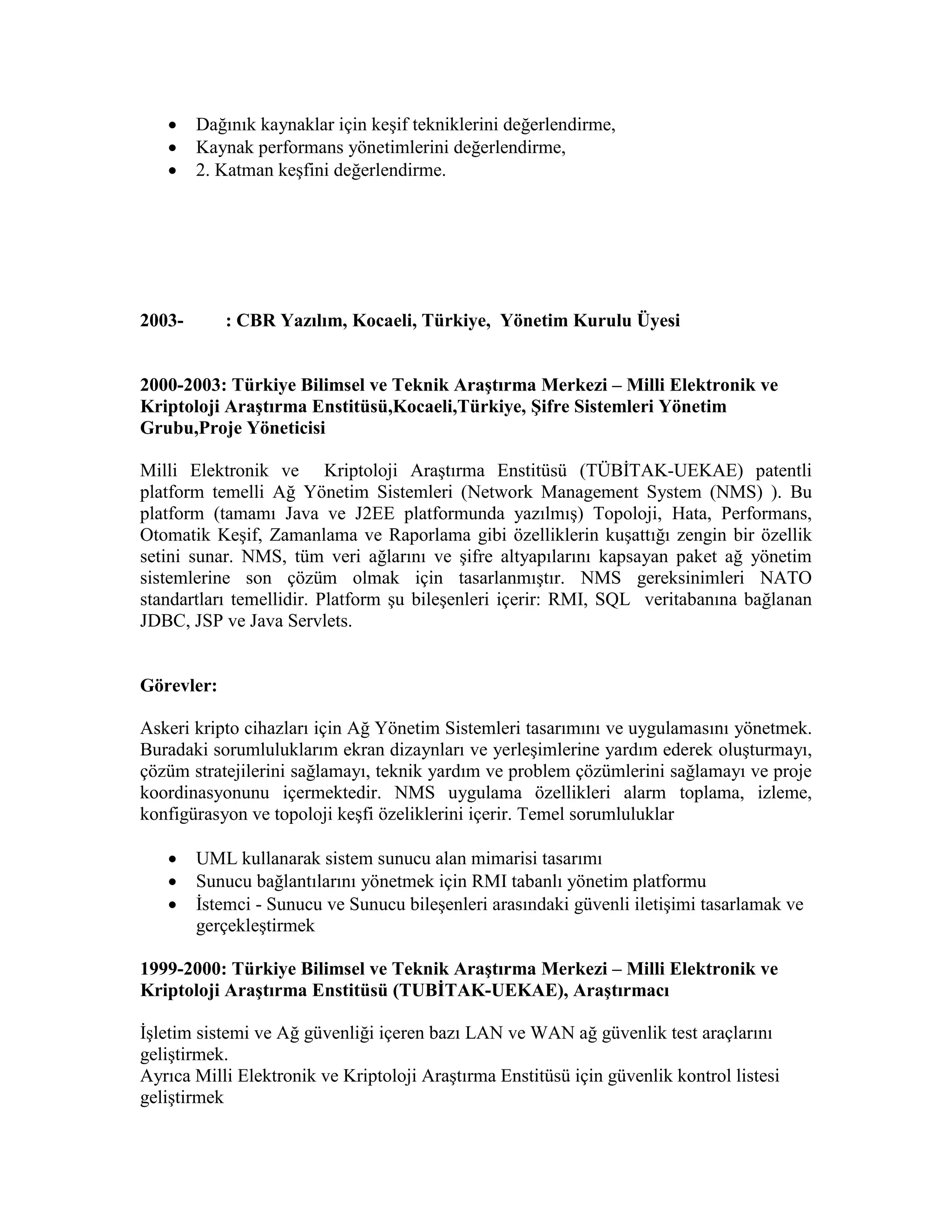  Dağınık kaynaklar için keşif tekniklerini değerlendirme,
 Kaynak performans yönetimlerini değerlendirme,
 2. Katman keşfini değerlendirme.
2003- : CBR Yazılım, Kocaeli, Türkiye, Yönetim Kurulu Üyesi
2000-2003: Türkiye Bilimsel ve Teknik Araştırma Merkezi – Milli Elektronik ve
Kriptoloji Araştırma Enstitüsü,Kocaeli,Türkiye, Şifre Sistemleri Yönetim
Grubu,Proje Yöneticisi
Milli Elektronik ve Kriptoloji Araştırma Enstitüsü (TÜBİTAK-UEKAE) patentli
platform temelli Ağ Yönetim Sistemleri (Network Management System (NMS) ). Bu
platform (tamamı Java ve J2EE platformunda yazılmış) Topoloji, Hata, Performans,
Otomatik Keşif, Zamanlama ve Raporlama gibi özelliklerin kuşattığı zengin bir özellik
setini sunar. NMS, tüm veri ağlarını ve şifre altyapılarını kapsayan paket ağ yönetim
sistemlerine son çözüm olmak için tasarlanmıştır. NMS gereksinimleri NATO
standartları temellidir. Platform şu bileşenleri içerir: RMI, SQL veritabanına bağlanan
JDBC, JSP ve Java Servlets.
Görevler:
Askeri kripto cihazları için Ağ Yönetim Sistemleri tasarımını ve uygulamasını yönetmek.
Buradaki sorumluluklarım ekran dizaynları ve yerleşimlerine yardım ederek oluşturmayı,
çözüm stratejilerini sağlamayı, teknik yardım ve problem çözümlerini sağlamayı ve proje
koordinasyonunu içermektedir. NMS uygulama özellikleri alarm toplama, izleme,
konfigürasyon ve topoloji keşfi özeliklerini içerir. Temel sorumluluklar
 UML kullanarak sistem sunucu alan mimarisi tasarımı
 Sunucu bağlantılarını yönetmek için RMI tabanlı yönetim platformu
 İstemci - Sunucu ve Sunucu bileşenleri arasındaki güvenli iletişimi tasarlamak ve
gerçekleştirmek
1999-2000: Türkiye Bilimsel ve Teknik Araştırma Merkezi – Milli Elektronik ve
Kriptoloji Araştırma Enstitüsü (TUBİTAK-UEKAE), Araştırmacı
İşletim sistemi ve Ağ güvenliği içeren bazı LAN ve WAN ağ güvenlik test araçlarını
geliştirmek.
Ayrıca Milli Elektronik ve Kriptoloji Araştırma Enstitüsü için güvenlik kontrol listesi
geliştirmek
 