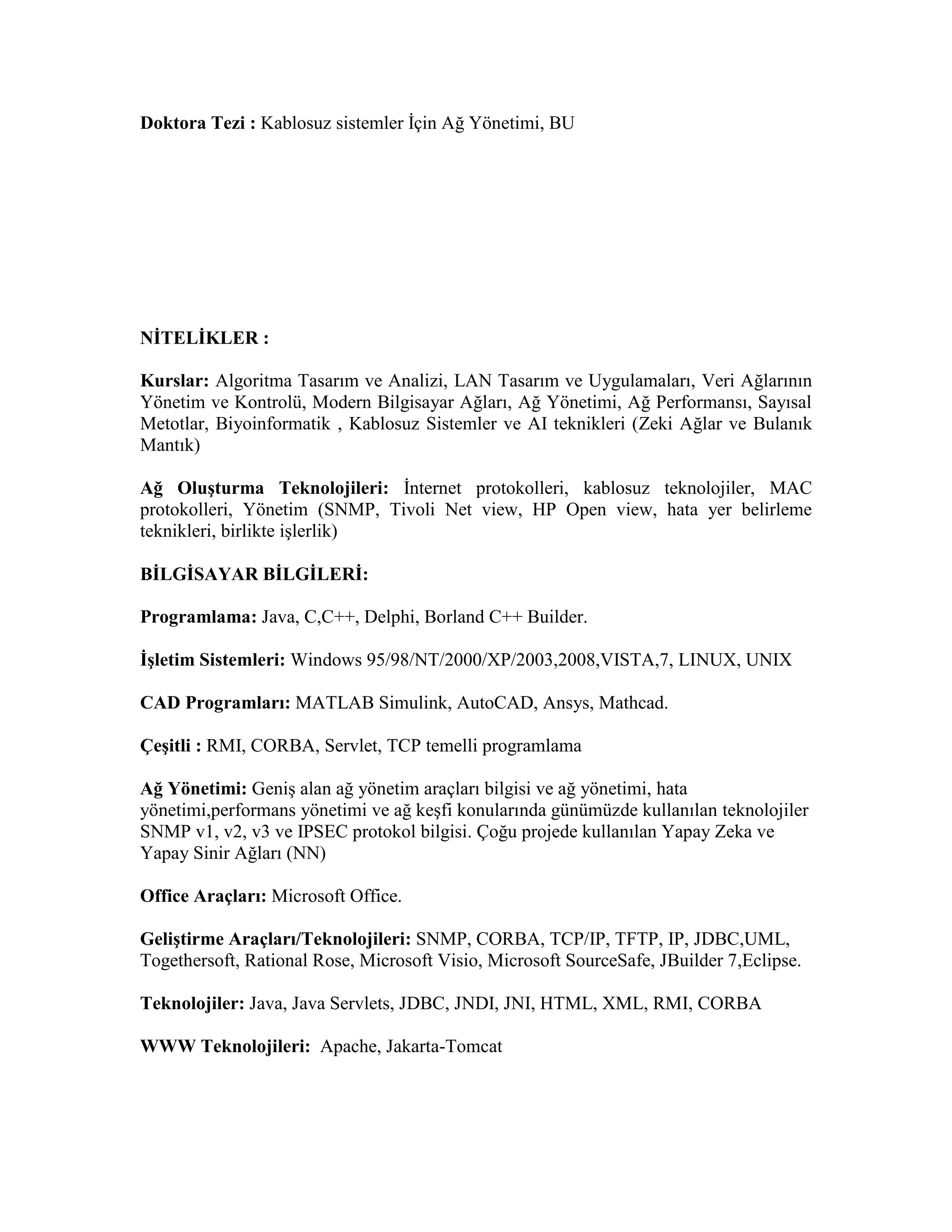 Doktora Tezi : Kablosuz sistemler İçin Ağ Yönetimi, BU
NİTELİKLER :
Kurslar: Algoritma Tasarım ve Analizi, LAN Tasarım ve Uygulamaları, Veri Ağlarının
Yönetim ve Kontrolü, Modern Bilgisayar Ağları, Ağ Yönetimi, Ağ Performansı, Sayısal
Metotlar, Biyoinformatik , Kablosuz Sistemler ve AI teknikleri (Zeki Ağlar ve Bulanık
Mantık)
Ağ Oluşturma Teknolojileri: İnternet protokolleri, kablosuz teknolojiler, MAC
protokolleri, Yönetim (SNMP, Tivoli Net view, HP Open view, hata yer belirleme
teknikleri, birlikte işlerlik)
BİLGİSAYAR BİLGİLERİ:
Programlama: Java, C,C++, Delphi, Borland C++ Builder.
İşletim Sistemleri: Windows 95/98/NT/2000/XP/2003,2008,VISTA,7, LINUX, UNIX
CAD Programları: MATLAB Simulink, AutoCAD, Ansys, Mathcad.
Çeşitli : RMI, CORBA, Servlet, TCP temelli programlama
Ağ Yönetimi: Geniş alan ağ yönetim araçları bilgisi ve ağ yönetimi, hata
yönetimi,performans yönetimi ve ağ keşfi konularında günümüzde kullanılan teknolojiler
SNMP v1, v2, v3 ve IPSEC protokol bilgisi. Çoğu projede kullanılan Yapay Zeka ve
Yapay Sinir Ağları (NN)
Office Araçları: Microsoft Office.
Geliştirme Araçları/Teknolojileri: SNMP, CORBA, TCP/IP, TFTP, IP, JDBC,UML,
Togethersoft, Rational Rose, Microsoft Visio, Microsoft SourceSafe, JBuilder 7,Eclipse.
Teknolojiler: Java, Java Servlets, JDBC, JNDI, JNI, HTML, XML, RMI, CORBA
WWW Teknolojileri: Apache, Jakarta-Tomcat
 