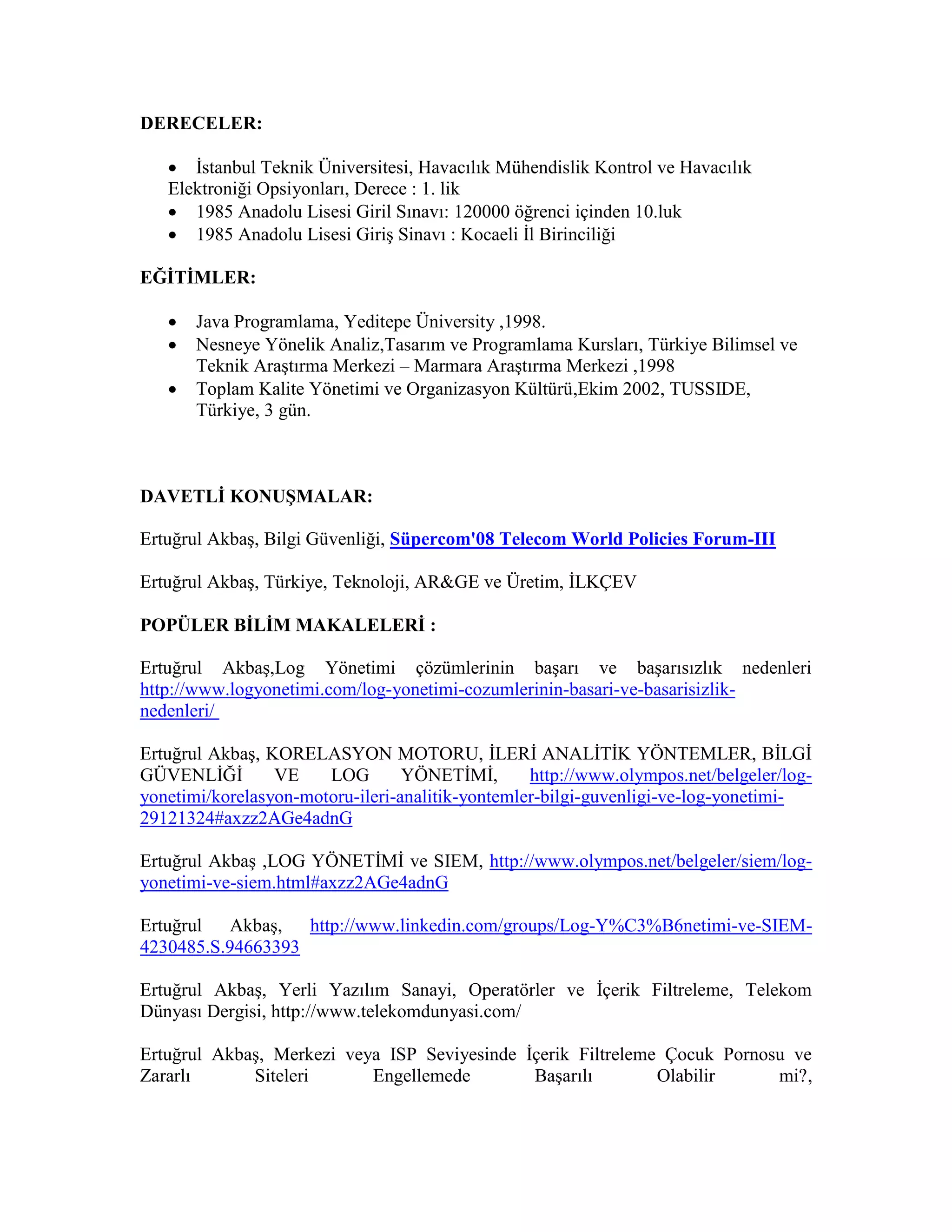 DERECELER:
 İstanbul Teknik Üniversitesi, Havacılık Mühendislik Kontrol ve Havacılık
Elektroniği Opsiyonları, Derece : 1. lik
 1985 Anadolu Lisesi Giril Sınavı: 120000 öğrenci içinden 10.luk
 1985 Anadolu Lisesi Giriş Sinavı : Kocaeli İl Birinciliği
EĞİTİMLER:
 Java Programlama, Yeditepe Üniversity ,1998.
 Nesneye Yönelik Analiz,Tasarım ve Programlama Kursları, Türkiye Bilimsel ve
Teknik Araştırma Merkezi – Marmara Araştırma Merkezi ,1998
 Toplam Kalite Yönetimi ve Organizasyon Kültürü,Ekim 2002, TUSSIDE,
Türkiye, 3 gün.
DAVETLİ KONUŞMALAR:
Ertuğrul Akbaş, Bilgi Güvenliği, Süpercom'08 Telecom World Policies Forum-III
Ertuğrul Akbaş, Türkiye, Teknoloji, AR&GE ve Üretim, İLKÇEV
POPÜLER BİLİM MAKALELERİ :
Ertuğrul Akbaş,Log Yönetimi çözümlerinin başarı ve başarısızlık nedenleri
http://www.logyonetimi.com/log-yonetimi-cozumlerinin-basari-ve-basarisizlik-
nedenleri/
Ertuğrul Akbaş, KORELASYON MOTORU, İLERİ ANALİTİK YÖNTEMLER, BİLGİ
GÜVENLİĞİ VE LOG YÖNETİMİ, http://www.olympos.net/belgeler/log-
yonetimi/korelasyon-motoru-ileri-analitik-yontemler-bilgi-guvenligi-ve-log-yonetimi-
29121324#axzz2AGe4adnG
Ertuğrul Akbaş ,LOG YÖNETİMİ ve SIEM, http://www.olympos.net/belgeler/siem/log-
yonetimi-ve-siem.html#axzz2AGe4adnG
Ertuğrul Akbaş, http://www.linkedin.com/groups/Log-Y%C3%B6netimi-ve-SIEM-
4230485.S.94663393
Ertuğrul Akbaş, Yerli Yazılım Sanayi, Operatörler ve İçerik Filtreleme, Telekom
Dünyası Dergisi, http://www.telekomdunyasi.com/
Ertuğrul Akbaş, Merkezi veya ISP Seviyesinde İçerik Filtreleme Çocuk Pornosu ve
Zararlı Siteleri Engellemede Başarılı Olabilir mi?,
 