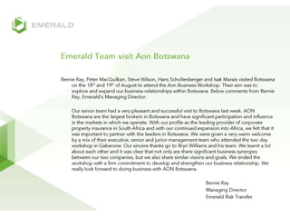 Emerald Team visit Aon Botswana Bernie Ray, Peter MacQuilkan, Steve Wilson, Hans Schollenberger and Isak Marais visited Botswana on the 18th and 19th of August to attend the Aon Business Workshop. Their aim was to explore and expand our business relationships within Botswana. Below comments from Bernie Ray, Emerald’s Managing Director: 	Our senior team had a very pleasant and successful visit to Botswana last week. AON Botswana are the largest brokers in Botswana and have significant participation and influence in the markets in which we operate. With our profile as the leading provider of corporate property insurance in South Africa and with our continued expansion into Africa, we felt that it was important to partner with the leaders in Botswana. We were given a very warm welcome by a mix of their executive, senior and junior management team who attended the two day workshop in Gaberone. Our sincere thanks go to Bryn Williams and his team. We learnt a lot about each other and it was clear that not only are there significant business synergies between our two companies, but we also share similar visions and goals. We ended the workshop with a firm commitment to develop and strengthen our business relationship. We really look forward to doing business with AON Botswana.  						Bernie Ray 					Managing Director 					Emerald Risk Transfer 