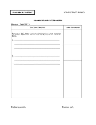 KOD EVIDENCE : B2D5E1
UJIAN BERTULIS / SECARA LISAN
Masakan ( Elektif ERT )
EVIDENCE MURID Tarikh Pentaksiran
Terangkan DUA faktor utama merancang menu untuk makanan
bekal.
a. ..............................................................................................
...............................................................................................
................................................................................................
b. ..............................................................................................
...............................................................................................
................................................................................................
Dilaksanakan oleh, Disahkan oleh,
LEMBARAN EVIDENCE
 