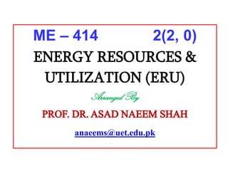 ME – 414 2(2, 0)
ENERGY RESOURCES &
UTILIZATION (ERU)
Arranged By
PROF. DR.ASAD NAEEM SHAH
anaeems@uet.edu.pk
 