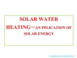 SOLAR WATER
HEATING−AN PPLICATION OF
SOLAR ENERGY
Arranged by Prof. Dr. Asad Naeem Shah
 