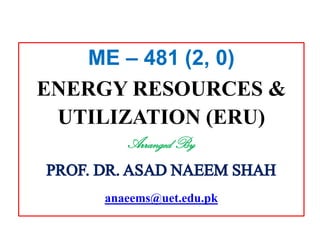 ME – 481 (2, 0)
ENERGY RESOURCES &
UTILIZATION (ERU)
Arranged By
PROF. DR.ASAD NAEEM SHAH
anaeems@uet.edu.pk
 