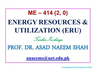 ME – 414 (2, 0)
ENERGY RESOURCES &
UTILIZATION (ERU)
Teacher In-charge
PROF. DR. ASAD NAEEM SHAH
anaeems@uet.edu.pk
Arranged by Prof. Dr. Asad Naeem Shah
 