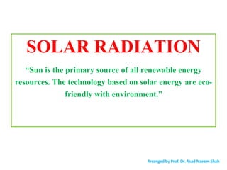 SOLAR RADIATION
“Sun is the primary source of all renewable energy
resources. The technology based on solar energy are eco-
friendly with environment.”
Arranged by Prof. Dr. Asad Naeem Shah
 