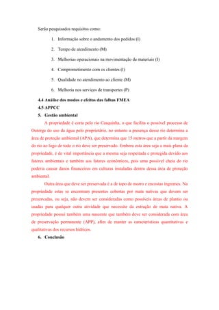 Serão pesquisados requisitos como:

             1. Informação sobre o andamento dos pedidos (I)

             2. Tempo de atendimento (M)

             3. Melhorias operacionais na movimentação de materiais (I)

             4. Comprometimento com os clientes (I)

             5. Qualidade no atendimento ao cliente (M)

             6. Melhoria nos serviços de transportes (P)

   4.4 Análise dos modos e efeitos das falhas FMEA
   4.5 APPCC
   5. Gestão ambiental
       A propriedade é corta pelo rio Casquinha, o que facilita o possível processo de
Outorga do uso da água pelo proprietário, no entanto a presença desse rio determina a
área de proteção ambiental (APA), que determina que 15 metros que a partir da margem
do rio ao logo de todo o rio deve ser preservado. Embora esta área seja a mais plana da
propriedade, é de vital importância que a mesma seja respeitada e protegida devido aos
fatores ambientais e também aos fatores econômicos, pois uma possível cheia do rio
poderia causar danos financeiros em culturas instaladas dentro dessa área de proteção
ambiental.
       Outra área que deve ser preservada é a de topo de morro e encostas íngremes. Na
propriedade estas se encontram presentes cobertas por mata nativas que devem ser
preservadas, ou seja, não devem ser consideradas como possíveis áreas de plantio ou
usadas para qualquer outra atividade que necessite da extração de mata nativa. A
propriedade possui também uma nascente que também deve ser considerada com área
de preservação permanente (APP), afim de manter as características quantitativas e
qualitativas dos recursos hídricos.
   6. Conclusão
 