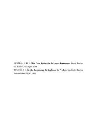 AURÉLIO, B. H. F. Mini Novo Dicionário da Língua Portuguesa. Rio de Janeiro:
Ed. Positivo, 6ª Edição, 2004.
TOLEDO, J. C. Gestão da mudança da Qualidade do Produto. São Paulo: Tese de
doutorado POLI-USP, 1993.
 