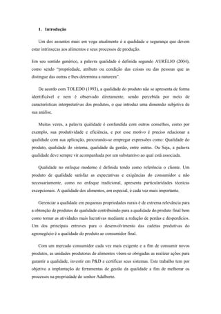 1. Introdução

   Um dos assuntos mais em voga atualmente é a qualidade e segurança que devem
estar intrínsecas aos alimentos e seus processos de produção.

Em seu sentido genérico, a palavra qualidade é definida segundo AURÉLIO (2004),
como sendo “propriedade, atributo ou condição das coisas ou das pessoas que as
distingue das outras e lhes determina a natureza”.

   De acordo com TOLEDO (1993), a qualidade do produto não se apresenta de forma
identificável e nem é observado diretamente, sendo percebida por meio de
características interpretativas dos produtos, o que introduz uma dimensão subjetiva de
sua análise.

   Muitas vezes, a palavra qualidade é confundida com outros conselhos, como por
exemplo, sua produtividade e eficiência, e por esse motivo é preciso relacionar a
qualidade com sua aplicação, procurando-se empregar expressões como: Qualidade do
produto, qualidade do sistema, qualidade da gestão, entre outras. Ou Seja, a palavra
qualidade deve sempre vir acompanhada por um substantivo ao qual está associada.

   Qualidade no enfoque moderno é definida tendo como referência o cliente. Um
produto de qualidade satisfaz as expectativas e exigências do consumidor e não
necessariamente, como no enfoque tradicional, apresenta particularidades técnicas
excepcionais. A qualidade dos alimentos, em especial, é cada vez mais importante.

   Gerenciar a qualidade em pequenas propriedades rurais é de extrema relevância para
a obtenção de produtos de qualidade contribuindo para a qualidade do produto final bem
como tornar as atividades mais lucrativas mediante a redução de perdas e desperdícios.
Um dos principais entraves para o desenvolvimento das cadeias produtivas do
agronegócio é a qualidade do produto ao consumidor final.

   Com um mercado consumidor cada vez mais exigente e a fim de consumir novos
produtos, as unidades produtoras de alimentos vêem-se obrigadas as realizar ações para
garantir a qualidade, investir em P&D e certificar seus sistemas. Este trabalho tem por
objetivo a implantação de ferramentas de gestão da qualidade a fim de melhorar os
processos na propriedade do senhor Adalberto.
 