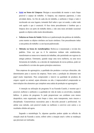 •   Seisō ou Senso de Limpeza: Designa a necessidade de manter o mais limpo
       possível o espaço de trabalho. A limpeza, nas empresas japonesas, é uma
       atividade diária. Ao fim de cada dia de trabalho, o ambiente é limpo e tudo é
       recolocado em seus lugares, tornando fácil saber o que vai aonde, e saber onde
       está aquilo o que é essencial. O foco deste procedimento é lembrar que a
       limpeza deve ser parte do trabalho diário, e não uma mera atividade ocasional
       quando os objetos estão muito desordenados.

   •   Seiketsu ou Senso de Saúde: Refere-se à padronização das práticas de trabalho,
       como manter os objetos similares em locais similares. Este procedimento induz
       a uma prática de trabalho e a um layout padronizado.

   •   Shitsuke ou Senso de Autodisciplina: Refere-se à manutenção e revisão dos
       padrões. Uma vez que os 4 Ss anteriores tenham sido estabelecidos,
       transformam-se numa nova maneira de trabalhar, não permitindo um regresso às
       antigas práticas. Entretanto, quando surge uma nova melhoria, ou uma nova
       ferramenta de trabalho, ou a decisão de implantação de novas práticas, pode ser
       aconselhável a revisão dos quatro princípios anteriores.

   Para empresas do agronegócio, a qualidade dos produtos e serviços oferecidos, são
determinantes para o sucesso da empresa. Neste setor, a produção de alimentos tem
papel muito importante. Para compreender e intervir na qualidade de produtos de
origem vegetal ou animal, sejam alimentos ou não, é imprescindível compreender as
inter-relações dos elementos que compõem uma cadeia de produção no agronegócio.

       A intenção na utilização do programa 5s na Fazenda Castelo, é mostrar que é
possível, melhorar o ambiente e a qualidade de vida de todos os envolvidos, mudando
hábitos. A prática do programa 5s pode proporcionar um cotidiano com menos
desperdício, mais organizado, mais limpo e claro, mais transparente, mais sincero e
disciplinado. Características necessárias para o dia-a-dia pessoal e profissional. Ao
adotar esse método, será possível mudar ou melhorar o convívio com outros e os
resultados obtidos até agora.

       Segundo a metodologia 5s, algumas questões podem ajudar na reflexão da
situação atual da Fazenda e assim, refletir sobre a situação atual e sobre as mudanças
que precisam ser realizadas.
 