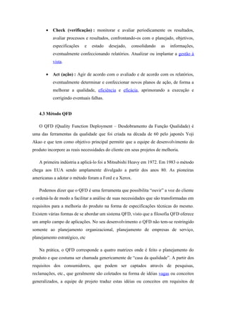 •   Check (verificação) : monitorar e avaliar periodicamente os resultados,
           avaliar processos e resultados, confrontando-os com o planejado, objetivos,
           especificações   e   estado    desejado,   consolidando    as   informações,
           eventualmente confeccionando relatórios. Atualizar ou implantar a gestão à
           vista.

       •   Act (ação) : Agir de acordo com o avaliado e de acordo com os relatórios,
           eventualmente determinar e confeccionar novos planos de ação, de forma a
           melhorar a qualidade, eficiência e eficácia, aprimorando a execução e
           corrigindo eventuais falhas.


   4.3 Método QFD

   O QFD (Quality Function Deployment – Desdobramento da Função Qualidade) é
uma das ferramentas da qualidade que foi criada na década de 60 pelo japonês Yoji
Akao e que tem como objetivo principal permitir que a equipe de desenvolvimento do
produto incorpore as reais necessidades do cliente em seus projetos de melhoria.

   A primeira indústria a aplicá-lo foi a Mitsubishi Heavy em 1972. Em 1983 o método
chega aos EUA sendo amplamente divulgado a partir dos anos 80. As pioneiras
americanas a adotar o método foram a Ford e a Xerox.

   Podemos dizer que o QFD é uma ferramenta que possibilita “ouvir” a voz do cliente
e ordená-la de modo a facilitar a análise de suas necessidades que são transformadas em
requisitos para a melhoria do produto na forma de especificações técnicas do mesmo.
Existem várias formas de se abordar um sistema QFD, visto que a filosofia QFD oferece
um amplo campo de aplicações. No seu desenvolvimento o QFD não tem-se restringido
somente ao planejamento organizacional, planejamento de empresas de serviço,
planejamento estratégico, etc

   Na prática, o QFD corresponde a quatro matrizes onde é feito o planejamento do
produto e que costuma ser chamada genericamente de “casa da qualidade”. A partir dos
requisitos dos consumidores, que podem ser captados através de pesquisas,
reclamações, etc., que geralmente são coletados na forma de idéias vagas ou conceitos
generalizados, a equipe de projeto traduz estas idéias ou conceitos em requisitos de
 