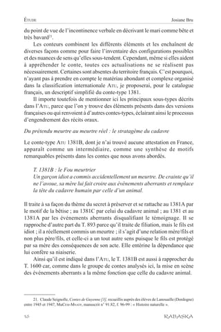 ÉTUDE                                                                                     Josiane Bru

du point de vue de l’incontinence verbale en décrivant le mari comme bête et
très bavard21.
     Les conteurs combinent les différents éléments et les enchaînent de
diverses façons comme pour faire l’inventaire des configurations possibles
et des nuances de sens qu’elles sous-tendent. Cependant, même si elles aident
à appréhender le conte, toutes ces actualisations ne se réalisent pas
nécessairement. Certaines sont absentes du territoire français. C’est pourquoi,
n’ayant pas à prendre en compte le matériau abondant et complexe organisé
dans la classification internationale ATU, je proposerai, pour le catalogue
français, un descriptif simplifié du conte-type 1381.
     Il importe toutefois de mentionner ici les principaux sous-types décrits
dans l’ATU, parce que l’on y trouve des éléments présents dans des versions
françaises ou qui renvoient à d’autres contes-types, éclairant ainsi le processus
d’engendrement des récits oraux.

Du prétendu meurtre au meurtre réel : le stratagème du cadavre

Le conte-type ATU 1381B, dont je n’ai trouvé aucune attestation en France,
apparaît comme un intermédiaire, comme une synthèse de motifs
remarquables présents dans les contes que nous avons abordés.

     T. 1381B : le Fou meurtrier
     Un garçon idiot a commis accidentellement un meurtre. De crainte qu’il
     ne l’avoue, sa mère lui fait croire aux événements aberrants et remplace
     la tête du cadavre humain par celle d’un animal.

Il traite à sa façon du thème du secret à préserver et se rattache au 1381A par
le motif de la bêtise ; au 1381C par celui du cadavre animal ; au 1381 et au
1381A par les événements aberrants disqualifiant le témoignage. Il se
rapproche d’autre part du T. 893 parce qu’il traite de filiation, mais le fils est
idiot ; il a réellement commis un meurtre ; il s’agit d’une relation mère/fils et
non plus père/fils, et celle-ci a un tout autre sens puisque le fils est protégé
par sa mère des conséquences de son acte. Elle entérine la dépendance que
lui confère sa niaiserie.
     Ainsi qu’il est indiqué dans l’ATU, le T. 1381B est aussi à rapprocher du
T. 1600 car, comme dans le groupe de contes analysés ici, la mise en scène
des événements aberrants a la même fonction que celle du cadavre animal.



      21. Claude Seignolle, Contes de Guyenne [3], recueillis auprès des élèves de Lanouaille (Dordogne)
entre 1945 et 1947, MuCEM-MNATP, manuscrit n° 91.82, f. 96-99 : « Histoire naturelle ».

16                                                                                   RABASKA
 