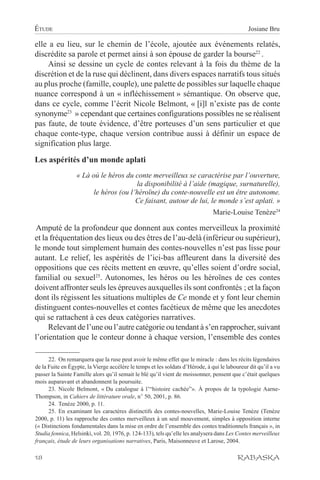 ÉTUDE                                                                                         Josiane Bru

elle a eu lieu, sur le chemin de l’école, ajoutée aux événements relatés,
discrédite sa parole et permet ainsi à son épouse de garder la bourse22 .
    Ainsi se dessine un cycle de contes relevant à la fois du thème de la
discrétion et de la ruse qui déclinent, dans divers espaces narratifs tous situés
au plus proche (famille, couple), une palette de possibles sur laquelle chaque
nuance correspond à un « infléchissement » sémantique. On observe que,
dans ce cycle, comme l’écrit Nicole Belmont, « [i]l n’existe pas de conte
synonyme23 » cependant que certaines configurations possibles ne se réalisent
pas faute, de toute évidence, d’être porteuses d’un sens particulier et que
chaque conte-type, chaque version contribue aussi à définir un espace de
signification plus large.

Les aspérités d’un monde aplati
                  « Là où le héros du conte merveilleux se caractérise par l’ouverture,
                                       la disponibilité à l’aide (magique, surnaturelle),
                        le héros (ou l’héroïne) du conte-nouvelle est un être autonome.
                                       Ce faisant, autour de lui, le monde s’est aplati. »
                                                                               Marie-Louise Tenèze24

Amputé de la profondeur que donnent aux contes merveilleux la proximité
et la fréquentation des lieux ou des êtres de l’au-delà (inférieur ou supérieur),
le monde tout simplement humain des contes-nouvelles n’est pas lisse pour
autant. Le relief, les aspérités de l’ici-bas affleurent dans la diversité des
oppositions que ces récits mettent en œuvre, qu’elles soient d’ordre social,
familial ou sexuel25. Autonomes, les héros ou les héroïnes de ces contes
doivent affronter seuls les épreuves auxquelles ils sont confrontés ; et la façon
dont ils régissent les situations multiples de Ce monde et y font leur chemin
distinguent contes-nouvelles et contes facétieux de même que les anecdotes
qui se rattachent à ces deux catégories narratives.
     Relevant de l’une ou l’autre catégorie ou tendant à s’en rapprocher, suivant
l’orientation que le conteur donne à chaque version, l’ensemble des contes

      22. On remarquera que la ruse peut avoir le même effet que le miracle : dans les récits légendaires
de la Fuite en Égypte, la Vierge accélère le temps et les soldats d’Hérode, à qui le laboureur dit qu’il a vu
passer la Sainte Famille alors qu’il semait le blé qu’il vient de moissonner, pensent que c’était quelques
mois auparavant et abandonnent la poursuite.
      23. Nicole Belmont, « Du catalogue à l’“histoire cachée”». À propos de la typologie Aarne-
Thompson, in Cahiers de littérature orale, n° 50, 2001, p. 86.
      24. Tenèze 2000, p. 11.
      25. En examinant les caractères distinctifs des contes-nouvelles, Marie-Louise Tenèze (Tenèze
2000, p. 11) les rapproche des contes merveilleux à un seul mouvement, simples à opposition interne
(« Distinctions fondamentales dans la mise en ordre de l’ensemble des contes traditionnels français », in
Studia fennica, Helsinki, vol. 20, 1976, p. 124-133), tels qu’elle les analysera dans Les Contes merveilleux
français, étude de leurs organisations narratives, Paris, Maisonneuve et Larose, 2004.

18                                                                                        RABASKA
 
