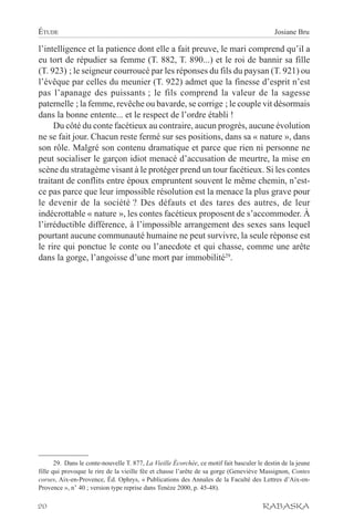 ÉTUDE                                                                                        Josiane Bru

l’intelligence et la patience dont elle a fait preuve, le mari comprend qu’il a
eu tort de répudier sa femme (T. 882, T. 890...) et le roi de bannir sa fille
(T. 923) ; le seigneur courroucé par les réponses du fils du paysan (T. 921) ou
l’évêque par celles du meunier (T. 922) admet que la finesse d’esprit n’est
pas l’apanage des puissants ; le fils comprend la valeur de la sagesse
paternelle ; la femme, revêche ou bavarde, se corrige ; le couple vit désormais
dans la bonne entente... et le respect de l’ordre établi !
     Du côté du conte facétieux au contraire, aucun progrès, aucune évolution
ne se fait jour. Chacun reste fermé sur ses positions, dans sa « nature », dans
son rôle. Malgré son contenu dramatique et parce que rien ni personne ne
peut socialiser le garçon idiot menacé d’accusation de meurtre, la mise en
scène du stratagème visant à le protéger prend un tour facétieux. Si les contes
traitant de conflits entre époux empruntent souvent le même chemin, n’est-
ce pas parce que leur impossible résolution est la menace la plus grave pour
le devenir de la société ? Des défauts et des tares des autres, de leur
indécrottable « nature », les contes facétieux proposent de s’accommoder. À
l’irréductible différence, à l’impossible arrangement des sexes sans lequel
pourtant aucune communauté humaine ne peut survivre, la seule réponse est
le rire qui ponctue le conte ou l’anecdote et qui chasse, comme une arête
dans la gorge, l’angoisse d’une mort par immobilité29.




       29. Dans le conte-nouvelle T. 877, La Vieille Écorchée, ce motif fait basculer le destin de la jeune
fille qui provoque le rire de la vieille fée et chasse l’arête de sa gorge (Geneviève Massignon, Contes
corses, Aix-en-Provence, Éd. Ophrys, « Publications des Annales de la Faculté des Lettres d’Aix-en-
Provence », n° 40 ; version type reprise dans Tenèze 2000, p. 45-48).

20                                                                                      RABASKA
 