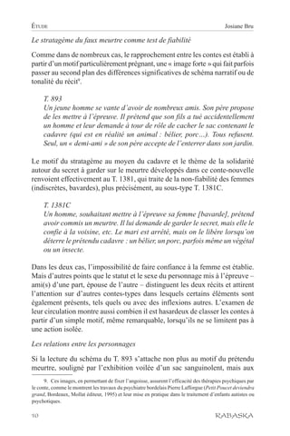 ÉTUDE                                                                                       Josiane Bru

Le stratagème du faux meurtre comme test de fiabilité
Comme dans de nombreux cas, le rapprochement entre les contes est établi à
partir d’un motif particulièrement prégnant, une « image forte » qui fait parfois
passer au second plan des différences significatives de schéma narratif ou de
tonalité du récit9.

     T. 893
     Un jeune homme se vante d’avoir de nombreux amis. Son père propose
     de les mettre à l’épreuve. Il prétend que son fils a tué accidentellement
     un homme et leur demande à tour de rôle de cacher le sac contenant le
     cadavre (qui est en réalité un animal : bélier, porc…). Tous refusent.
     Seul, un « demi-ami » de son père accepte de l’enterrer dans son jardin.

Le motif du stratagème au moyen du cadavre et le thème de la solidarité
autour du secret à garder sur le meurtre développés dans ce conte-nouvelle
renvoient effectivement au T. 1381, qui traite de la non-fiabilité des femmes
(indiscrètes, bavardes), plus précisément, au sous-type T. 1381C.

     T. 1381C
     Un homme, souhaitant mettre à l’épreuve sa femme [bavarde], prétend
     avoir commis un meurtre. Il lui demande de garder le secret, mais elle le
     confie à la voisine, etc. Le mari est arrêté, mais on le libère lorsqu’on
     déterre le prétendu cadavre : un bélier, un porc, parfois même un végétal
     ou un insecte.

Dans les deux cas, l’impossibilité de faire confiance à la femme est établie.
Mais d’autres points que le statut et le sexe du personnage mis à l’épreuve –
ami(s) d’une part, épouse de l’autre – distinguent les deux récits et attirent
l’attention sur d’autres contes-types dans lesquels certains éléments sont
également présents, tels quels ou avec des inflexions autres. L’examen de
leur circulation montre aussi combien il est hasardeux de classer les contes à
partir d’un simple motif, même remarquable, lorsqu’ils ne se limitent pas à
une action isolée.
Les relations entre les personnages

Si la lecture du schéma du T. 893 s’attache non plus au motif du prétendu
meurtre, souligné par l’exhibition voilée d’un sac sanguinolent, mais aux
      9. Ces images, en permettant de fixer l’angoisse, assurent l’efficacité des thérapies psychiques par
le conte, comme le montrent les travaux du psychiatre bordelais Pierre Lafforgue (Petit Poucet deviendra
grand, Bordeaux, Mollat éditeur, 1995) et leur mise en pratique dans le traitement d’enfants autistes ou
psychotiques.

10                                                                                     RABASKA
 