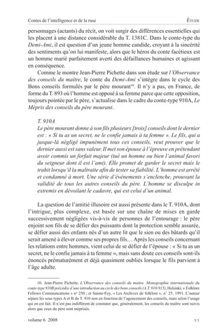 Contes de l’intelligence et de la ruse                                                             ÉTUDE

personnages (actants) du récit, on voit surgir des différences essentielles qui
les placent à une distance considérable du T. 1381C. Dans le conte-type du
Demi-Ami, il est question d’un jeune homme candide, croyant à la sincérité
des sentiments qu’on lui manifeste, alors que le héros du conte facétieux est
un homme marié parfaitement averti des défaillances humaines et agissant
en conséquence.
     Comme le montre Jean-Pierre Pichette dans son étude sur l’Observance
des conseils du maître, le conte du Demi-Ami s’intègre dans le cycle des
Bons conseils formulés par le père mourant10. Il n’y a pas, en France, de
forme du T. 893 où l’homme est opposé à sa femme parce que cette opposition,
toujours pointée par le père, s’actualise dans le cadre du conte-type 910A, Le
Mépris des conseils du père mourant.

      T. 910A
      Le père mourant donne à son fils plusieurs [trois] conseils dont le dernier
      est : « Si tu as un secret, ne le confie jamais à ta femme ». Le fils, qui a
      jusque-là négligé impunément tous ces conseils, veut prouver que le
      dernier aussi est sans valeur. Il met son épouse à l’épreuve en prétendant
      avoir commis un forfait majeur (tué un homme ou bien l’animal favori
      du seigneur dont il est l’ami). Elle promet de garder le secret mais le
      trahit lorsqu’il la maltraite afin de tester sa fiabilité. L’homme est arrêté
      et condamné à mort. Une série d’événements s’enclenche, prouvant la
      validité de tous les autres conseils du père. L’homme se disculpe in
      extremis en dévoilant le cadavre, qui est celui d’un animal.

     La question de l’amitié illusoire est aussi présente dans le T. 910A, dont
l’intrigue, plus complexe, est basée sur une chaîne de mises en garde
successivement négligées vis-à-vis de personnes de l’entourage : le père
enjoint son fils de se défier des puissants dont la protection semble assurée,
se défier aussi des enfants nés d’un autre lit que le sien ou des bâtards qu’il
serait amené à élever comme ses propres fils… Après les conseils concernant
les relations entre hommes, vient celui de se défier de l’épouse : « Si tu as un
secret, ne le confie jamais à ta femme », mais sans doute ces conseils sont-ils
énoncés prématurément et déjà quasiment oubliés lorsque le fils parvient à
l’âge adulte.

      10. Jean-Pierre Pichette, L’Observance des conseils du maître. Monographie internationale du
conte-type 910B précédée d’une introduction au cycle des bons conseils (A.T. 910-915), Helsinki, « Folklore
Fellows Communcations » no 250 ; et Sainte-Foy, « Les Archives de folklore », n° 25, 1991. L’auteur
sépare les sous types A et B du T. 910 non en fonction de l’agencement des conseils, mais selon l’usage
qui en est fait. Il n’est pas indifférent de constater que, généralement, les conseils du maître sont suivis
alors que ceux du père sont méprisés.

volume 6 2008                                                                                           11
 