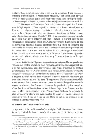 Contes de l’intelligence et de la ruse                                                        ÉTUDE

fonde sur la domination masculine et son rôle de régulateur d’une « nature »
féminine à domestiquer : « Maintenant, Madame, c’est à mon tour de vous
servir. N’oubliez jamais que je serai pour vous ce que vous serez pour moi ».
La dame comprit la leçon ; et, depuis, elle fut toujours soumise à son mari.12 »
     Le T. 910A oppose l’homme à d’autres êtres masculins, puis à sa femme,
mais il s’agit toujours d’êtres singuliers. Le conte de la femme bavarde oppose
deux univers séparés quoique coexistant : celui des hommes, fraternels,
rationnels, efficaces, et celui des femmes, inactives et futiles, donc
naturellement dangereuses. Dans le T. 1381C au contraire, l’épouse bavarde
trahit son mari involontairement, par légèreté, mesurant ensuite les
conséquences désastreuses de son acte. Certaines versions disent même qu’elle
est corrigée de ce défaut et garde désormais pour elle ce qui ne concerne que
son couple. Le ridicule dans lequel elle s’est trouvée et la peur éprouvée lors
de l’arrestation de son mari ont eu raison de son bavardage. La nécessité
d’être discrète peut aussi s’exprimer sous forme de conseil ou d’injonction
au mari qui doit « expliquer à sa femme qu’il vaut mieux travailler que
bavarder13 ».
     La perfectibilité de l’épouse, son arraisonnement possible, rapproche ces
versions des contes-nouvelles, mais l’aspect aléatoire de ce changement, qui
n’est pas systématique dans les versions, tient plus à l’humeur du conteur
qu’à la logique du conte. Comme le ton léger du récit, il renvoie sans ambiguïté
au registre facétieux. Oubliant la finalité initiale du conte qui met en question
le rapport homme/femme dans le couple, plusieurs versions remaniées par
leurs transmetteurs se terminent sur l’image ostensiblement rassurante de la
bonne entente des hommes entre eux, avec ou contre les gendarmes mais
toujours à distance des femmes. Un auteur languedocien qui a campé un
héros facétieux utilisant à bon escient le bavardage de sa femme, termine
ainsi : « Merci bien, mes chers amis ! Vous m’avez déchargé de la corvée de
jeter hors de mon champ ces trois gros tas de pierre [...]. Aussi, j’invite les
hommes à venir boire un verre de vin blanc au cellier du marquis et les
femmes à aller faire la soupe !14 »
Variations sur l’incontinence verbale

La légèreté et le ton malicieux du récit sont plus évidents encore dans l’autre
forme du conte de la femme bavarde où le mari, sûr de l’indiscrétion de son

     12. Jean-François Bladé, Contes populaires de Gascogne, Paris, Maisonneuve et Larose, vol. III,
« Les Littératures populaires de toutes les nations », p. 287-288, no 21 : « La Dame corrigée ».
     13. Charles Joisten, Contes populaires du Dauphiné, Grenoble, Publication du Musée Dauphinois,
« Documents d’ethnologie régionale », vol. II, p. 16, n°73.1. : « La Bavarde (résumé) ».
     14. Dezeuze dit « L’escotaire », Contes d’un pêcheur de lune. Folklore languedocien, Montpellier,
1953, p. 171.

volume 6 2008                                                                                     13
 