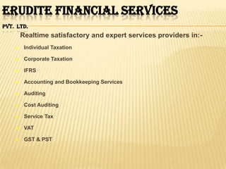 ERUDITE FINANCIAL SERVICES
PVT. LTD.
        Realtime satisfactory and expert services providers in:-
        Individual Taxation

        Corporate Taxation

        IFRS

        Accounting and Bookkeeping Services

        Auditing

        Cost Auditing

        Service Tax

        VAT

        GST & PST
 