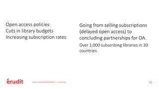 Going from selling subscriptions
(delayed open access) to
concluding partnerships for OA.
Over 1,000 subscribing libraries in 30
countries.
Open Access Partnership – erudit.org
Open access policies
Cuts in library budgets
Increasing subscription rates
12
 