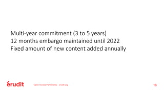 Open Access Partnership – erudit.org
Multi-year commitment (3 to 5 years)
12 months embargo maintained until 2022
Fixed amount of new content added annually
16
 