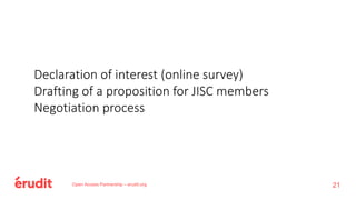 Open Access Partnership – erudit.org
Declaration of interest (online survey)
Drafting of a proposition for JISC members
Negotiation process
21
 