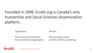 Open Access Partnership – erudit.org 2
Founded in 1998, Erudit.org is Canada’s only
Humanities and Social Sciences dissemination
platform.
Legal Status
Interuniversity Consortium
Non-Commercial organisation
Mission
Promote open access
and fair scholarly publishing
 