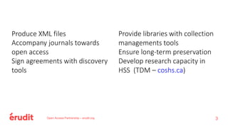 Open Access Partnership – erudit.org 3
Produce XML files
Accompany journals towards
open access
Sign agreements with discovery
tools
Provide libraries with collection
managements tools
Ensure long-term preservation
Develop research capacity in
HSS (TDM – coshs.ca)
 