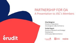 PARTNERSHIP FOR OA
A Presentation to JISC’s Members
Elise Bergeron
Director of Operations
elise.bergeron.1@umontreal.ca
Emilie Paquin
Director of Research and Strategic
Development
emilie.paquin@umontreal.ca
 