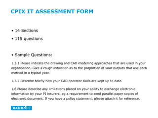 CPIX IT ASSESSMENT FORM
• 14 Sections
• 115 questions
• Sample Questions:
1.3.1 Please indicate the drawing and CAD modelling approaches that are used in your
organisation. Give a rough indication as to the proportion of your outputs that use each
method in a typical year.
1.3.7 Describe briefly how your CAD operator skills are kept up to date.
1.6 Please describe any limitations placed on your ability to exchange electronic
information by your PI insurers, eg a requirement to send parallel paper copies of
electronic document. If you have a policy statement, please attach it for reference.
 