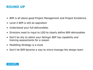 ROUND UP
• BIM is all about good Project Management and Project Excellence
• Level 2 BIM is still an aspiration
• Understand your full deliverables
• Directors need to input to LOD to clearly define BIM deliverables
• Don’t be shy to admit your failings! BEP has capability and
training assessments for a reason
• Modelling Strategy is a must
• Don’t let BIM become a way to micro-manage the design team
 