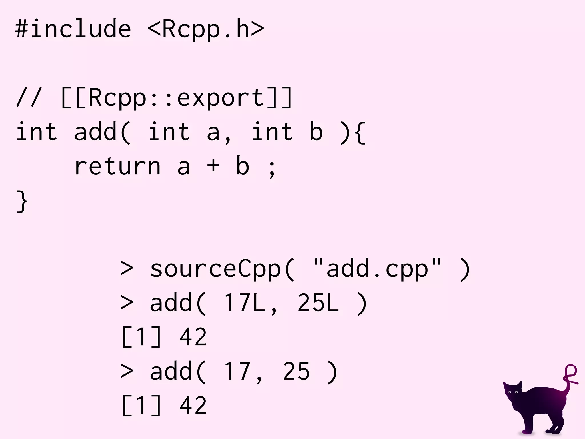 #include <Rcpp.h>
// [[Rcpp::export]]
int add( int a, int b ){
return a + b ;
}
> sourceCpp( "add.cpp" )
> add( 17L, 25L )
[1] 42
> add( 17, 25 )
[1] 42
 