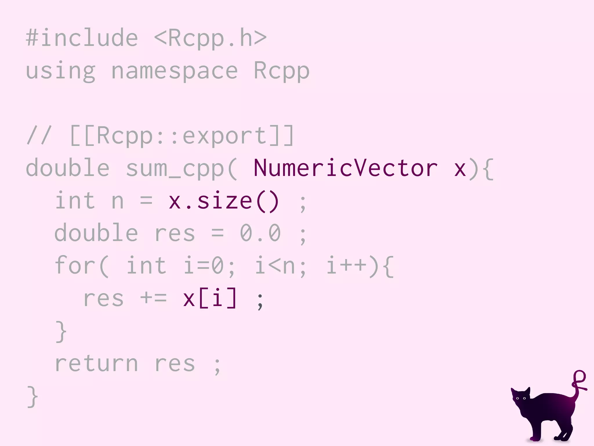 #include <Rcpp.h>
using namespace Rcpp
// [[Rcpp::export]]
double sum_cpp( NumericVector x){
int n = x.size() ;
double res = 0.0 ;
for( int i=0; i<n; i++){
res += x[i] ;
}
return res ;
}
 