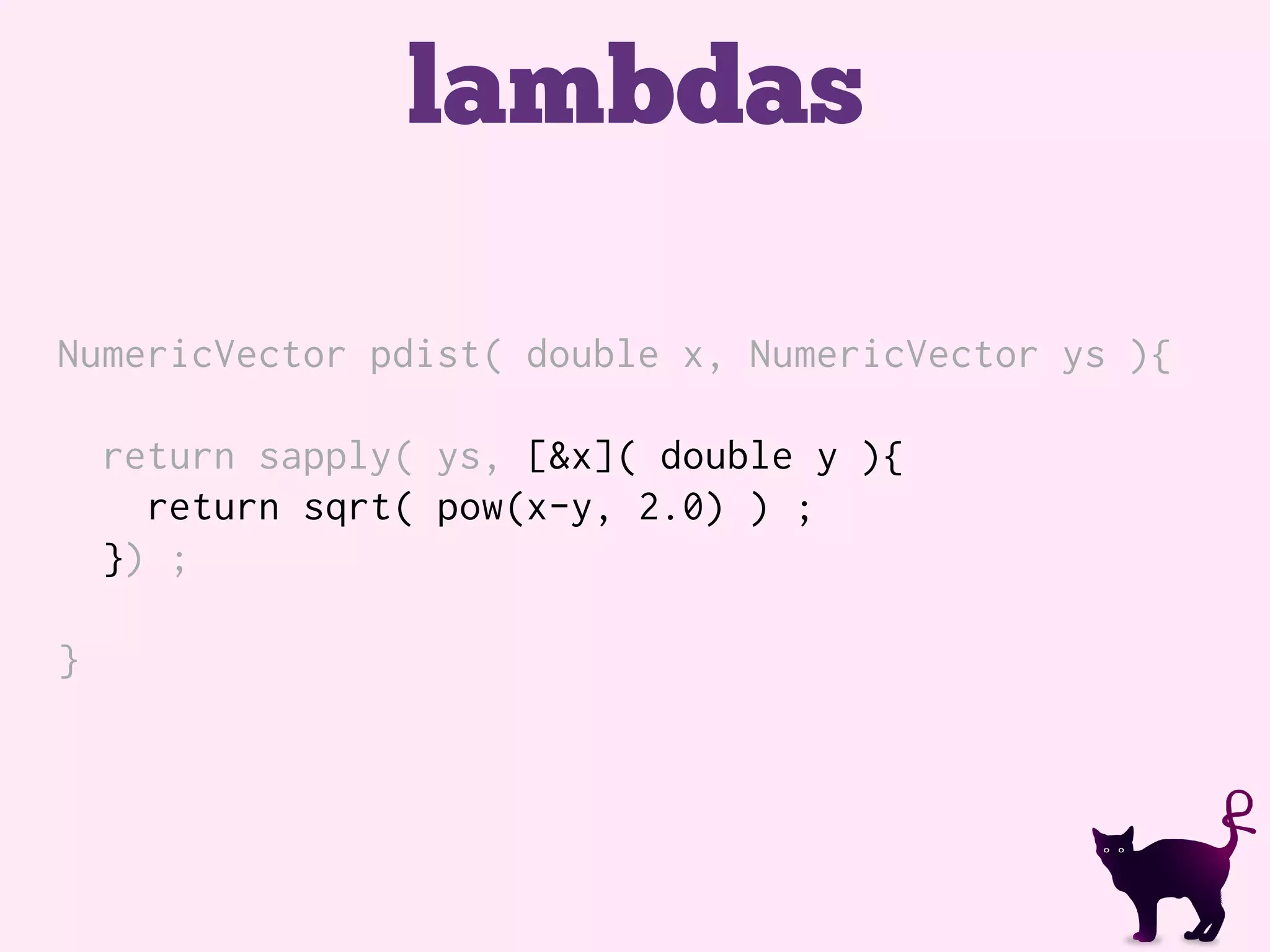 lambdas
NumericVector pdist( double x, NumericVector ys ){
return sapply( ys, [&x]( double y ){
return sqrt( pow(x-y, 2.0) ) ;
}) ;
}
 