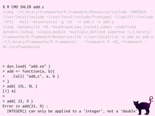 $ R CMD SHLIB add.c
clang -I/Library/Frameworks/R.framework/Resources/include -DNDEBUG -
I/usr/local/include -I/usr/local/include/freetype2 -I/opt/X11/include
-fPIC -Wall -mtune=core2 -g -O2 -c add.c -o add.o
clang -dynamiclib -Wl,-headerpad_max_install_names -undefined
dynamic_lookup -single_module -multiply_defined suppress -L/Library/
Frameworks/R.framework/Resources/lib -L/usr/local/lib -o add.so add.o
-F/Library/Frameworks/R.framework/.. -framework R -Wl,-framework -
Wl,CoreFoundation
> dyn.load( "add.so" )
> add <- function(a, b){
+ .Call( "add_c", a, b )
+ }
> add( 33L, 9L )
[1] 42
>
> add( 33, 9 )
Error in add(33, 9) :
INTEGER() can only be applied to a 'integer', not a 'double'
 