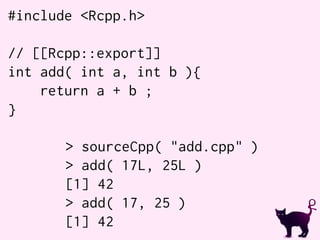 #include <Rcpp.h>
// [[Rcpp::export]]
int add( int a, int b ){
return a + b ;
}
> sourceCpp( "add.cpp" )
> add( 17L, 25L )
[1] 42
> add( 17, 25 )
[1] 42
 