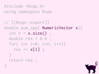 #include <Rcpp.h>
using namespace Rcpp
// [[Rcpp::export]]
double sum_cpp( NumericVector x){
int n = x.size() ;
double res = 0.0 ;
for( int i=0; i<n; i++){
res += x[i] ;
}
return res ;
}
 