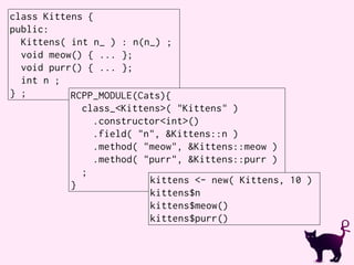 class Kittens {
public:
Kittens( int n_ ) : n(n_) ;
void meow() { ... };
void purr() { ... };
int n ;
} ; RCPP_MODULE(Cats){
class_<Kittens>( "Kittens" )
.constructor<int>()
.field( "n", &Kittens::n )
.method( "meow", &Kittens::meow )
.method( "purr", &Kittens::purr )
;
}
kittens <- new( Kittens, 10 )
kittens$n
kittens$meow()
kittens$purr()
 