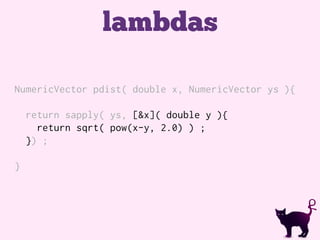 lambdas
NumericVector pdist( double x, NumericVector ys ){
return sapply( ys, [&x]( double y ){
return sqrt( pow(x-y, 2.0) ) ;
}) ;
}
 