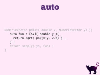 auto
NumericVector pdist( double x, NumericVector ys ){
auto fun = [&x]( double y ){
return sqrt( pow(x-y, 2.0) ) ;
} ;
return sapply( ys, fun) ;
}
 