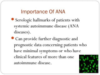 Importance Of ANA
Serologic hallmarks of patients with
systemic autoimmune disease (ANA
diseases).
Can provide further diagnostic and
prognostic data concerning patients who
have minimal symptoms or who have
clinical features of more than one
autoimmune disease.
 