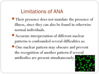 Limitations of ANA
Their presence does not mandate the presence of
illness, since they can also be found in otherwise
normal individuals.
Accurate interpretation of different nuclear
patterns is confounded several difficulties as:
One nuclear pattern may obscure and prevent
the recognition of another pattern if several
antibodies are present simultaneously.
 