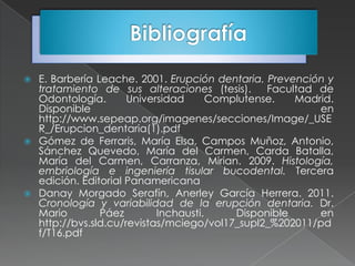  E. Barbería Leache. 2001. Erupción dentaria. Prevención y
  tratamiento de sus alteraciones (tesis).      Facultad de
  Odontología.       Universidad      Complutense.   Madrid.
  Disponible                                             en
  http://www.sepeap.org/imagenes/secciones/Image/_USE
  R_/Erupcion_dentaria(1).pdf
 Gómez de Ferraris, María Elsa, Campos Muñoz, Antonio,
  Sánchez Quevedo, María del Carmen, Carda Batalla,
  María del Carmen, Carranza, Mirian. 2009. Histología,
  embriología e ingeniería tisular bucodental. Tercera
  edición. Editorial Panamericana
 Danay Morgado Serafín, Anerley García Herrera. 2011.
  Cronología y variabilidad de la erupción dentaria. Dr.
  Mario        Páez        Inchausti.     Disponible     en
  http://bvs.sld.cu/revistas/mciego/vol17_supl2_%202011/pd
  f/T16.pdf
 